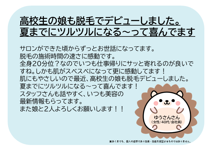 ゆうさんさん(女性/40代/会社員)サロンができた頃からずっとお世話になってます。 脱毛の施術時間の速さに感動です。全身20分位?なのでいつも仕事帰りにサッと寄れるのが良いですね。しかも肌がスベスベになって更に感動してます!肌にもやさしいので最近、高校生の娘も脱毛デビューしました。夏までにツルツルになる~って喜んでます! スタッフさんも話やすく、いつも美容の最新情報もらってます。また娘と2人よろしくお願いします!※あくまでも、個人の感想であり効果・効能を保証するものではありません。