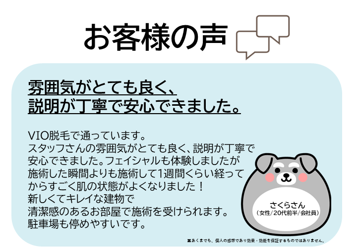 お客様の声をご紹介します!さくらさん(女性/20代前半/会社員)VIO脱毛で通っています。スタッフさんの雰囲気がとても良く、説明が丁寧で安心できました。フェイシャルも体験しましたが、施術した瞬間よりも、施術して1週間くらい経ってからすごく肌の状態がよくなりました!新しくてキレイな建物で、清潔感のあるお部屋で施術を受けられます。駐車場も停めやすいです。※あくまでも、個人の感想であり効果・効能を保証するものではありません。