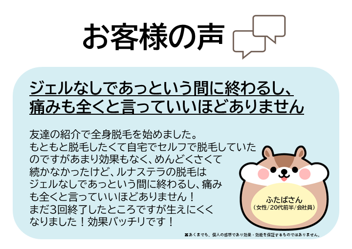 お客様の声をご紹介します!ふたばさん(女性/20代前半/会社員)友達の紹介で全身脱毛を始めました。もともと脱毛したくて自宅でセルフで脱毛していたのですがあまり効果もなく、めんどくさくて続かなかったけど、ルナステラの脱毛はジェルなしであっという間に終わるし、痛みも全くと言っていいほどありません!まだ3回終了したところですが生えにくくなりました!効果バッチリです!※あくまでも、個人の感想であり効果・効能を保証するものではありません。