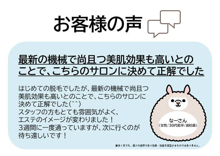 お客様の声をご紹介します!なーさん(女性/30代前半/会社員)はじめての脱毛でしたが、最新の機械で尚且つ美肌効果も高いとのことで、こちらのサロンに決めて正解でした(^^)スタッフの方もとても雰囲気がよく、エステのイメージが変わりました!3週間に一度通っていますが、次に行くのが待ち遠しいです!※あくまでも、個人の感想であり効果・効能を保証するものではありません。