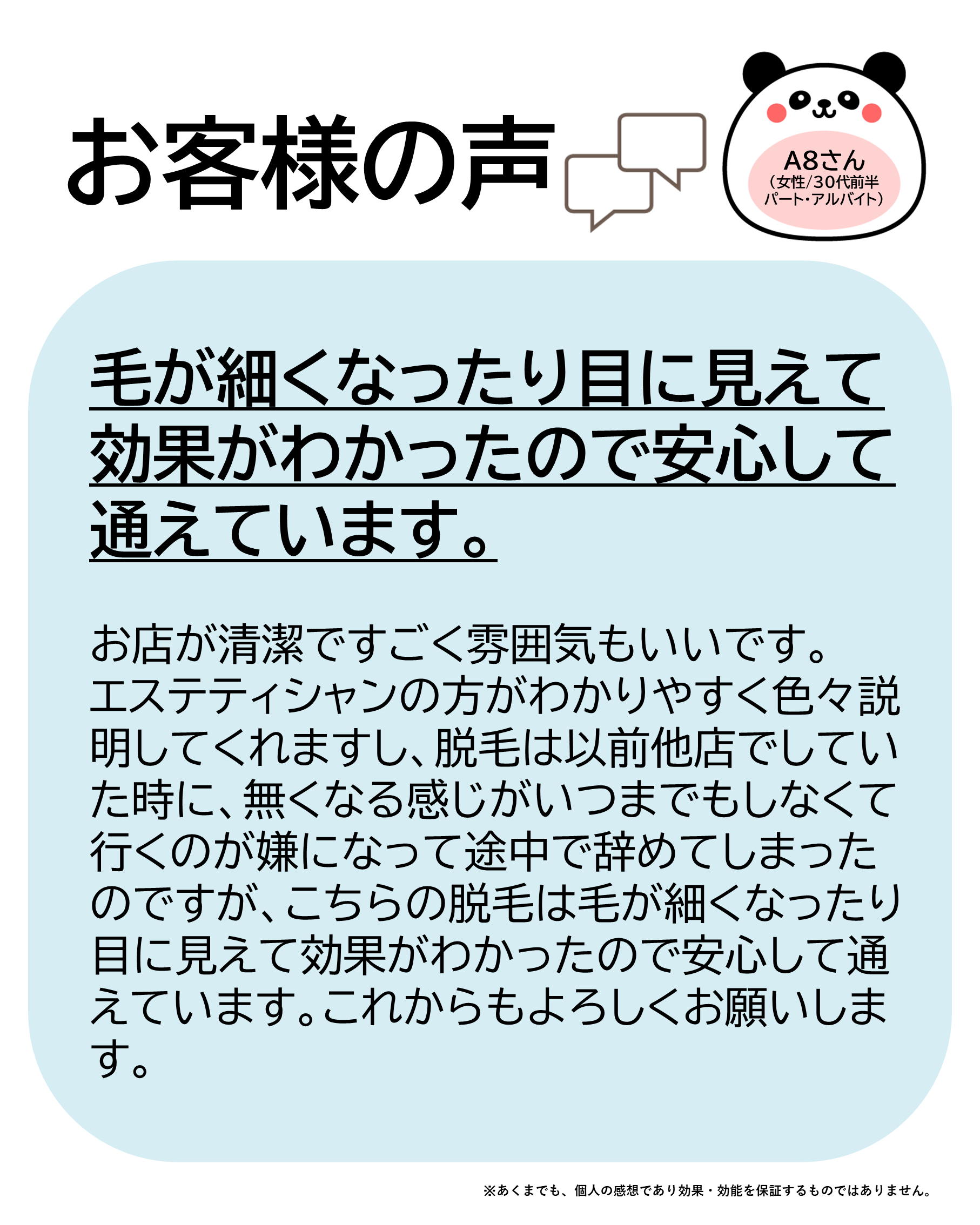 お客様の声をご紹介します!A8さん(女性/30代前半/パート・アルバイト)お店が清潔ですごく雰囲気もいいです。エステティシャンの方がわかりやすく色々説明してくれますし、脱毛は以前他店でしていた時に、無くなる感じがいつまでもしなくて行くのが嫌になって途中で辞めてしまったのですがこちらの脱毛は毛が細くなったり目に見えて効果がわかったので安心して通えています。これからもよろしくお願いします!