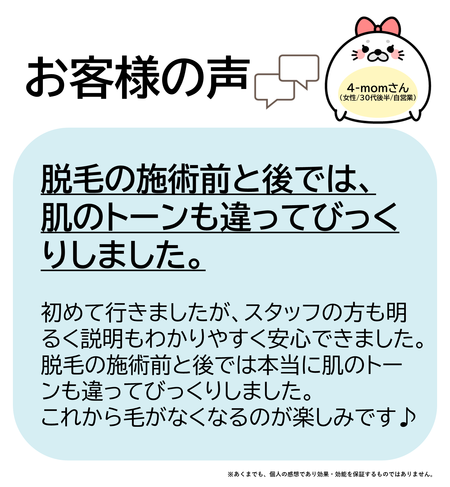 4-momさん（女性/30代後半/自営業）初めて行きましたが、スタッフの方も明るく、説明もわかりやすく安心できました。脱毛の施術前と後では本当に肌のトーンも違ってびっくりしました。これから毛がなくなるのが楽しみです♪