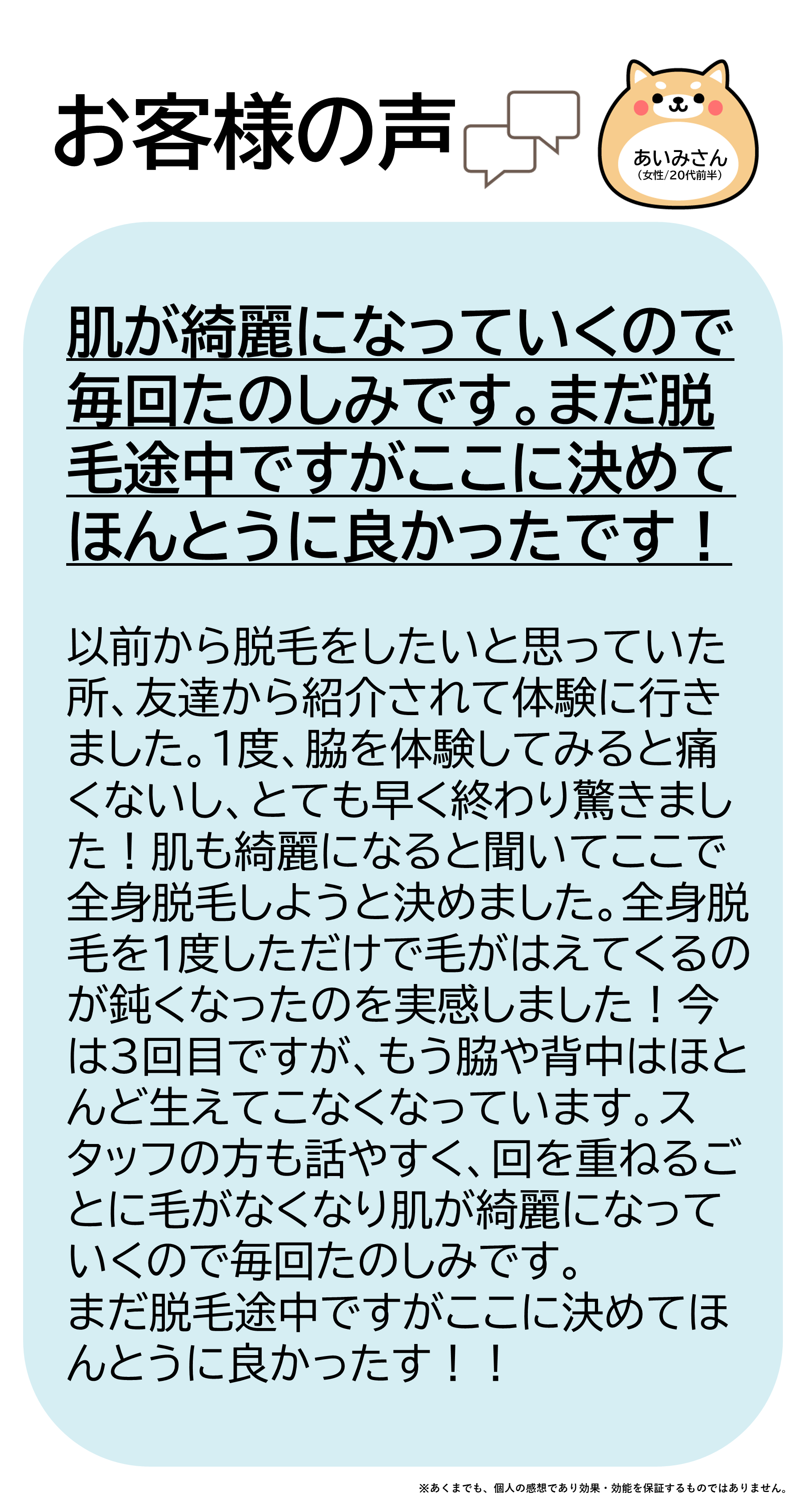 あいみさん(女性/20代前半)以前から脱毛をしたいと思っていた所、友達から紹介されて体験に行きました。1度、脇を体験してみると痛くないしとても早く終わり驚きました!肌も綺麗になると聞いてここで全身脱毛しようと決めました。全身脱毛を1度しただけで毛が生えてくるのが鈍くなったのを実感しました!今は3回目ですが、もう脇や背中はほとんど生えてこなくなっています。スタッフの方も話やすく、回を重ねるごとに毛がなくなり肌が綺麗になっていくので毎回たのしみです。まだ脱毛途中ですがここに決めてほんとうに良かったです!!