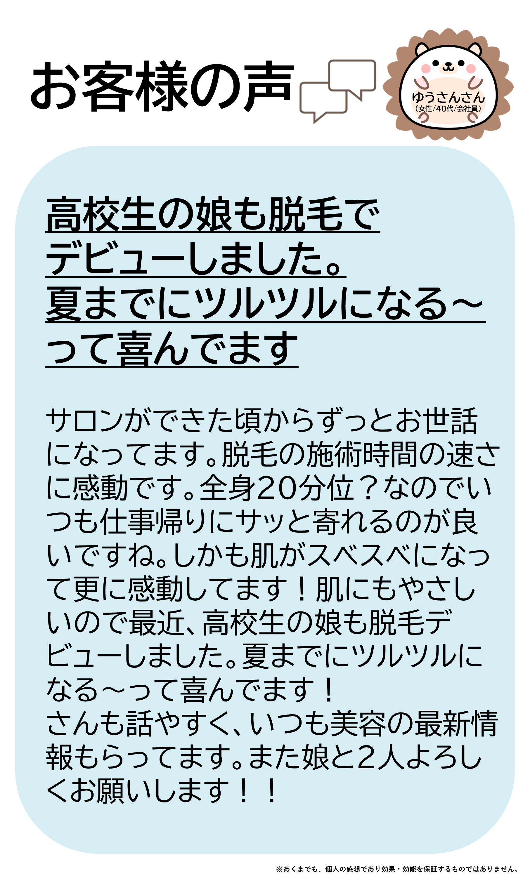 ゆうさんさん(女性/40代/会社員)サロンができた頃からずっとお世話になってます。 脱毛の施術時間の速さに感動です。全身20分位?なのでいつも仕事帰りにサッと寄れるのが良いですね。しかも肌がスベスベになって更に感動してます!肌にもやさしいので最近、高校生の娘も脱毛デビューしました。夏までにツルツルになる~って喜んでます! スタッフさんも話やすく、いつも美容の最新情報もらってます。また娘と2人よろしくお願いします!