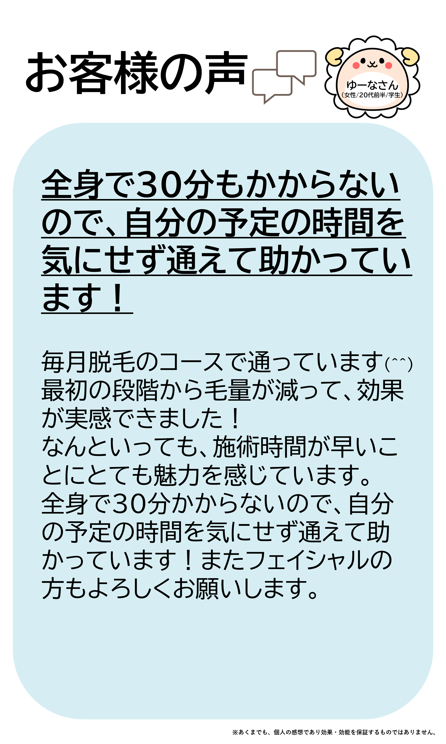 お客様の声をご紹介します!ゆーなさん(女性/20代前半/学生)毎月脱毛のコースで通っています(^^)最初の段階から毛量が減って、効果が実感できました!なんといっても、施術時間が早いことにとても魅力を感じています。全身で30分かからないので、自分の予定の時間を気にせず通えて助かっています!またフェイシャルの方もよろしくお願いします。