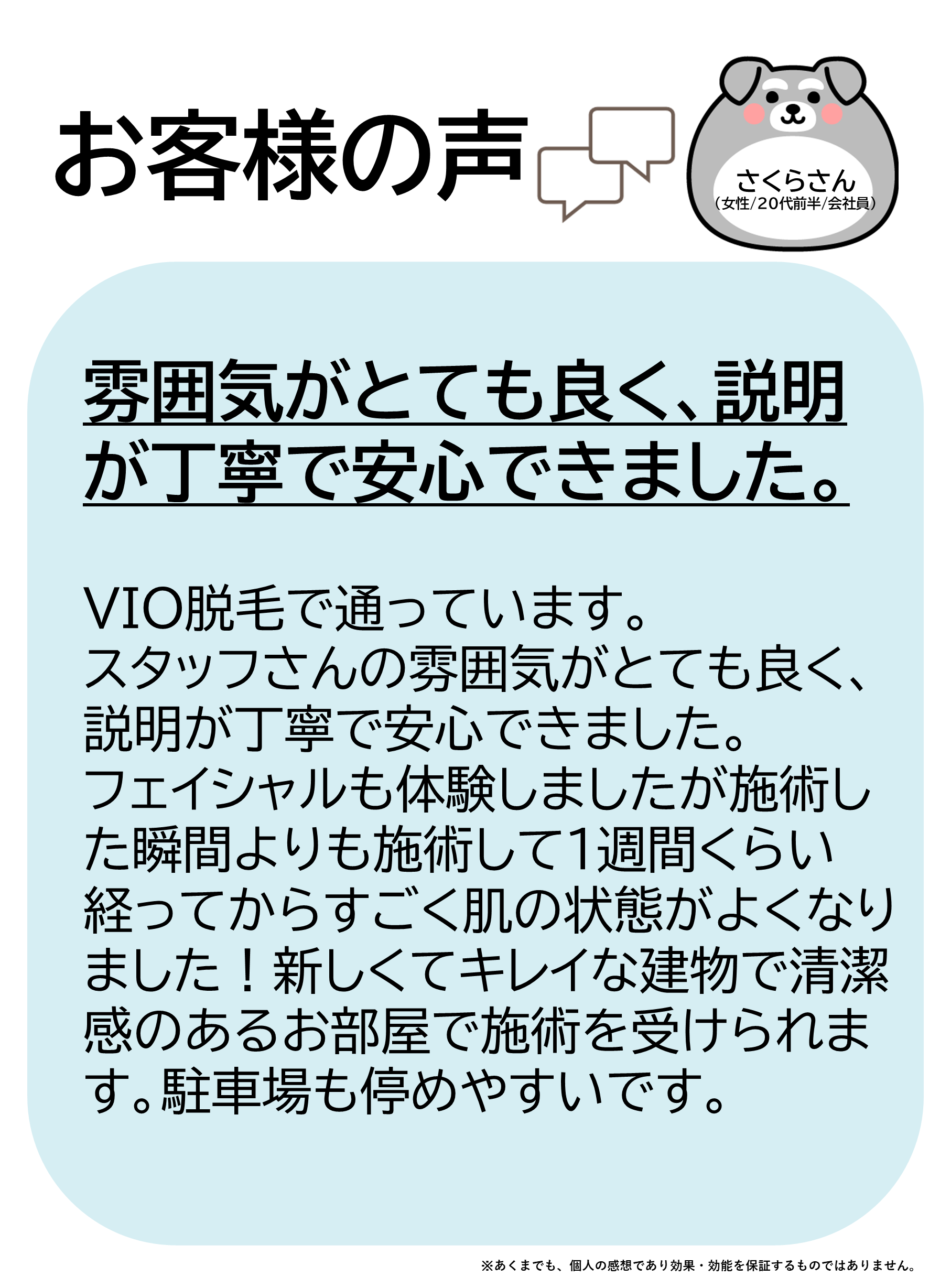 お客様の声をご紹介します！さくらさん（女性/20代前半/会社員）VIO脱毛で通っています。スタッフさんの雰囲気がとても良く、説明が丁寧で安心できました。フェイシャルも体験しましたが、施術した瞬間よりも、施術して1週間くらい経ってからすごく肌の状態がよくなりました！新しくてキレイな建物で、清潔感のあるお部屋で施術を受けられます。駐車場も停めやすいです。