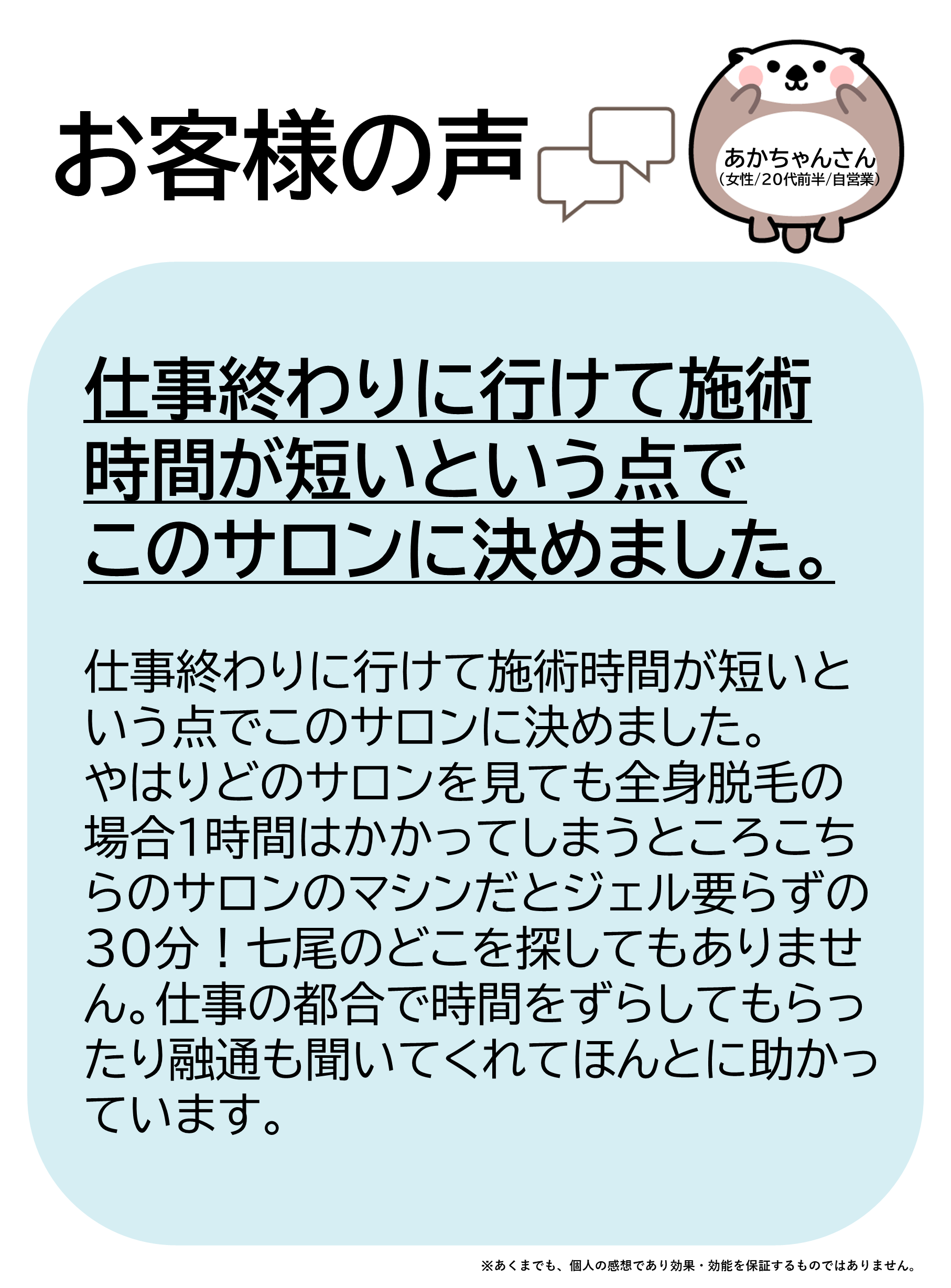 お客様の声をご紹介します！あかちゃんさん（女性/20代前半/自営業）仕事終わりに行けて施術時間が短いという点でこのサロンに決めました。やはりどのサロンを見ても全身脱毛の場合1時間はかかってしまうところ、こちらのサロンのマシンだとジェル要らずの30分！七尾のどこを探してもありません。仕事の都合で時間をずらしてもらったり融通も聞いてくれてほんとに助かっています。