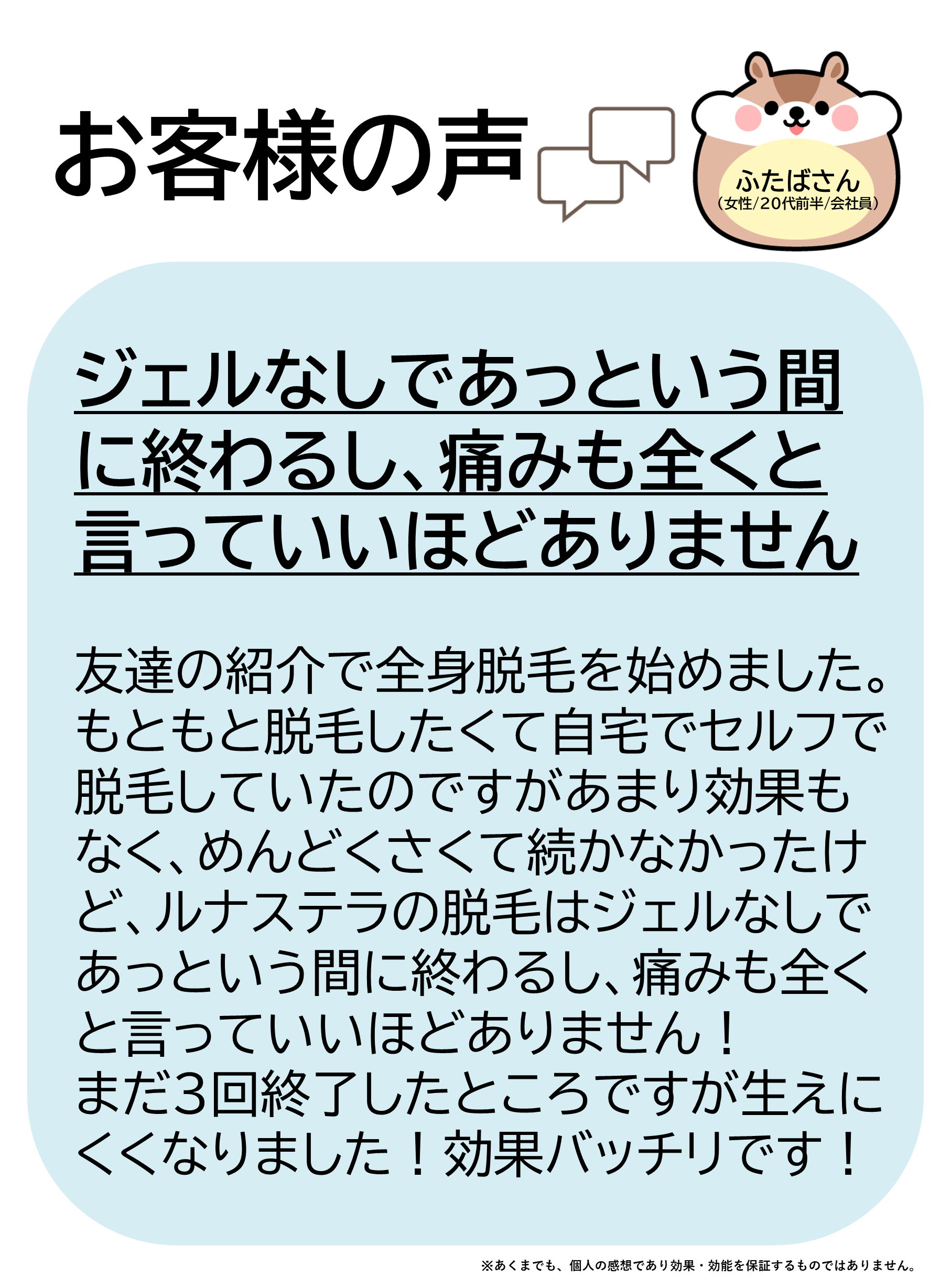 お客様の声をご紹介します!ふたばさん(女性/20代前半/会社員)友達の紹介で全身脱毛を始めました。もともと脱毛したくて自宅でセルフで脱毛していたのですがあまり効果もなく、めんどくさくて続かなかったけど、ルナステラの脱毛はジェルなしであっという間に終わるし、痛みも全くと言っていいほどありません!まだ3回終了したところですが生えにくくなりました!効果バッチリです!