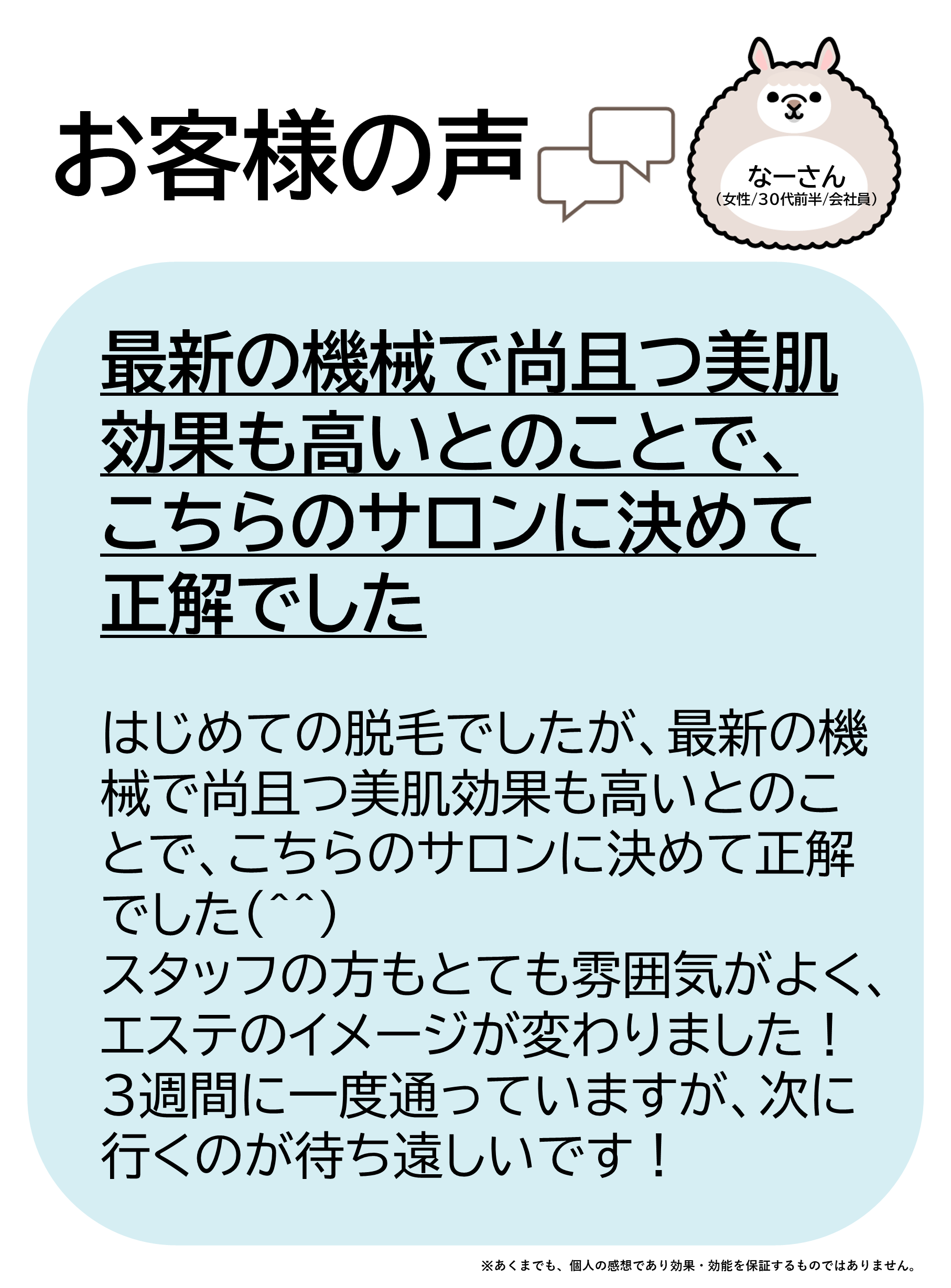 お客様の声をご紹介します!なーさん(女性/30代前半/会社員)はじめての脱毛でしたが、最新の機械で尚且つ美肌効果も高いとのことで、こちらのサロンに決めて正解でした(^^)スタッフの方もとても雰囲気がよく、エステのイメージが変わりました!3週間に一度通っていますが、次に行くのが待ち遠しいです!